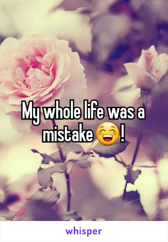 My whole life was a mistake😁!