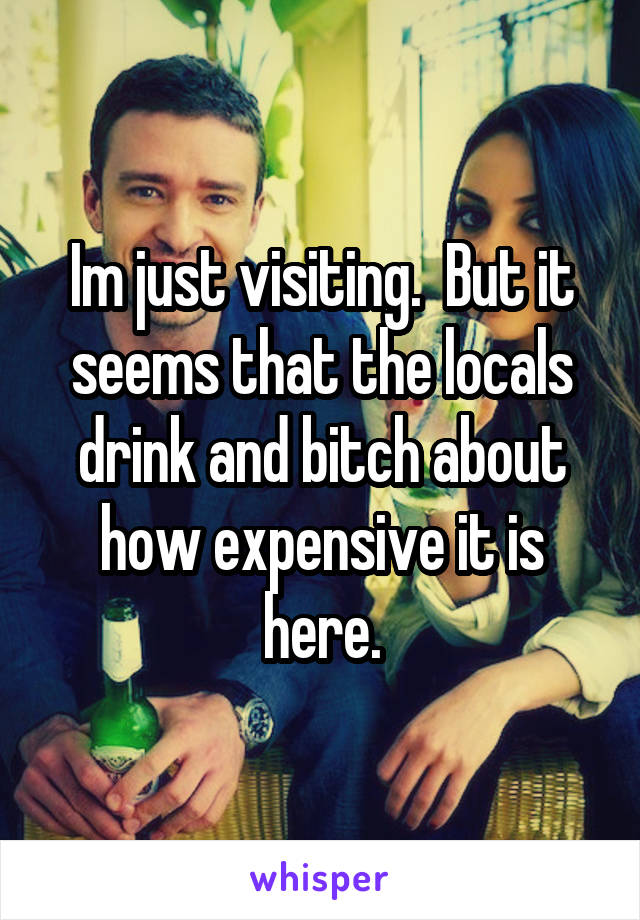 Im just visiting.  But it seems that the locals drink and bitch about how expensive it is here.