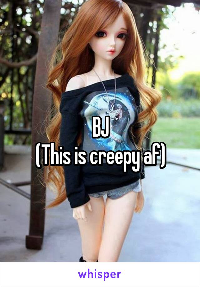 BJ
(This is creepy af)