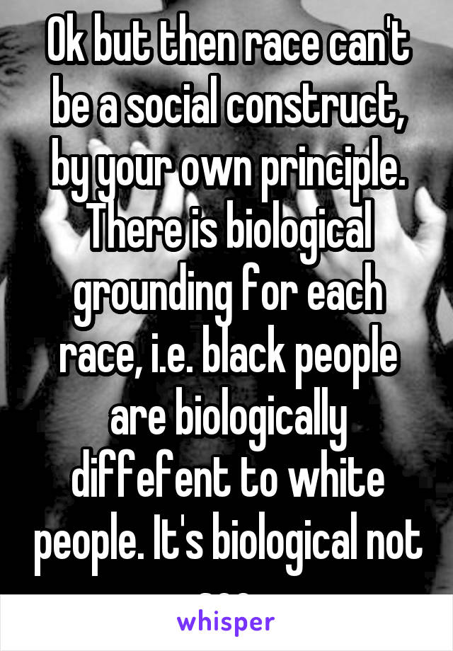 Ok but then race can't be a social construct, by your own principle. There is biological grounding for each race, i.e. black people are biologically diffefent to white people. It's biological not soc.