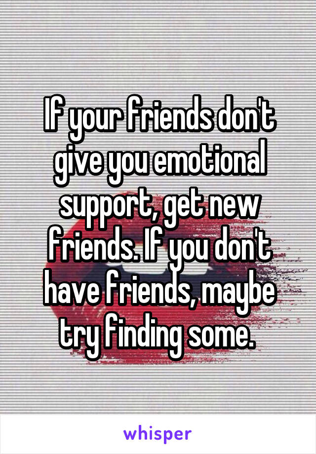 If your friends don't give you emotional support, get new friends. If you don't have friends, maybe try finding some. 