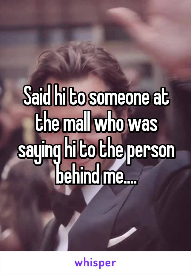 Said hi to someone at the mall who was saying hi to the person behind me....