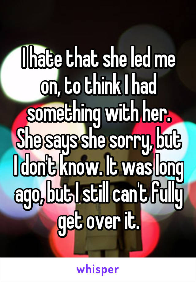 I hate that she led me on, to think I had something with her. She says she sorry, but I don't know. It was long ago, but I still can't fully get over it.