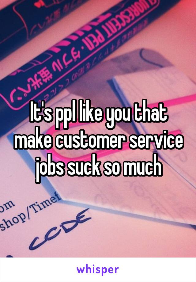 It's ppl like you that make customer service jobs suck so much