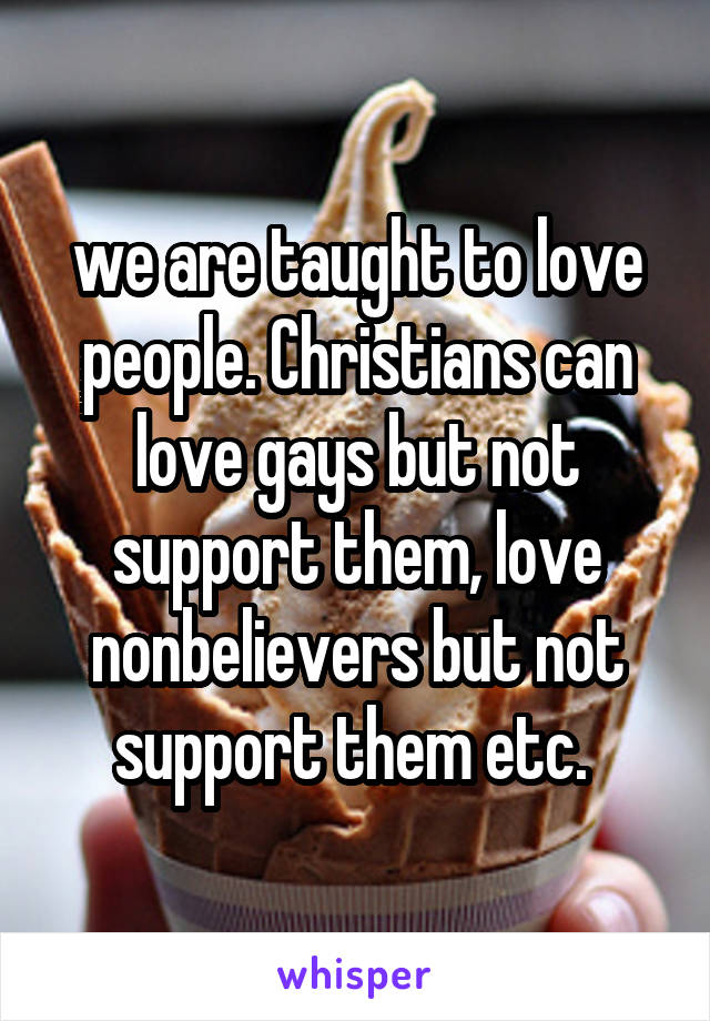 we are taught to love people. Christians can love gays but not support them, love nonbelievers but not support them etc. 