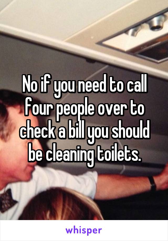 No if you need to call four people over to check a bill you should be cleaning toilets.