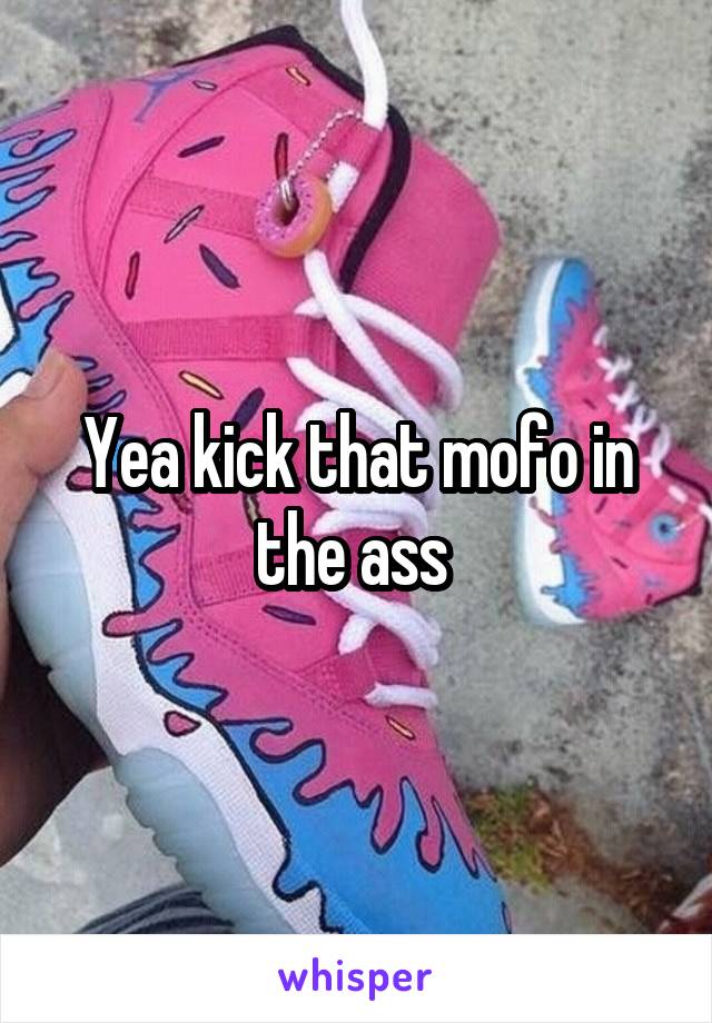 Yea kick that mofo in the ass 