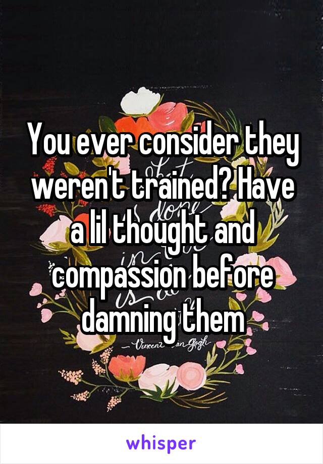 You ever consider they weren't trained? Have a lil thought and compassion before damning them