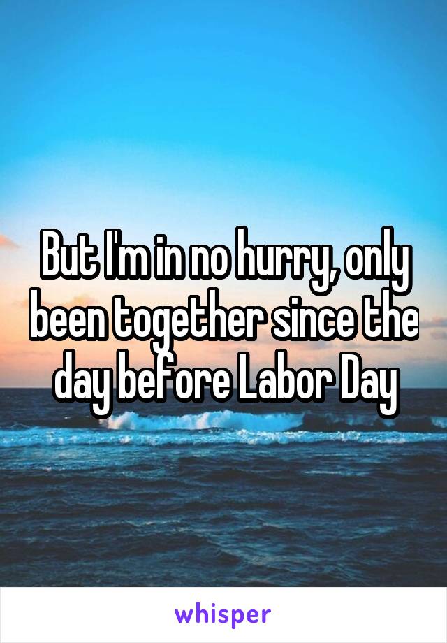 But I'm in no hurry, only been together since the day before Labor Day