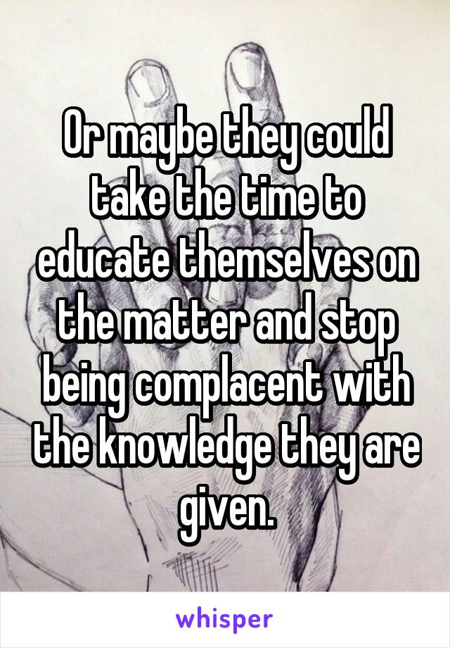 Or maybe they could take the time to educate themselves on the matter and stop being complacent with the knowledge they are given.