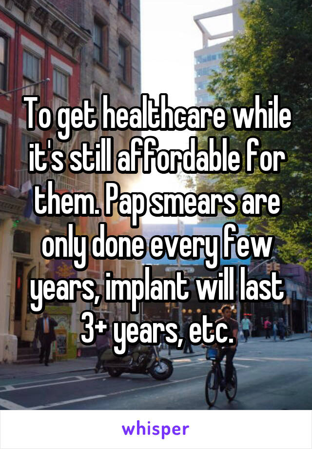 To get healthcare while it's still affordable for them. Pap smears are only done every few years, implant will last 3+ years, etc.