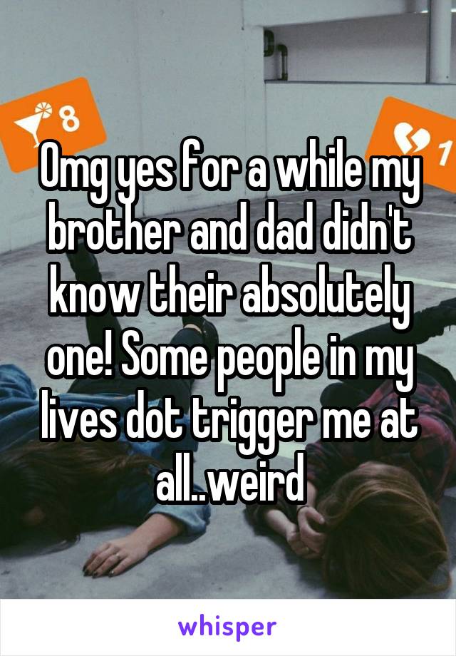 Omg yes for a while my brother and dad didn't know their absolutely one! Some people in my lives dot trigger me at all..weird