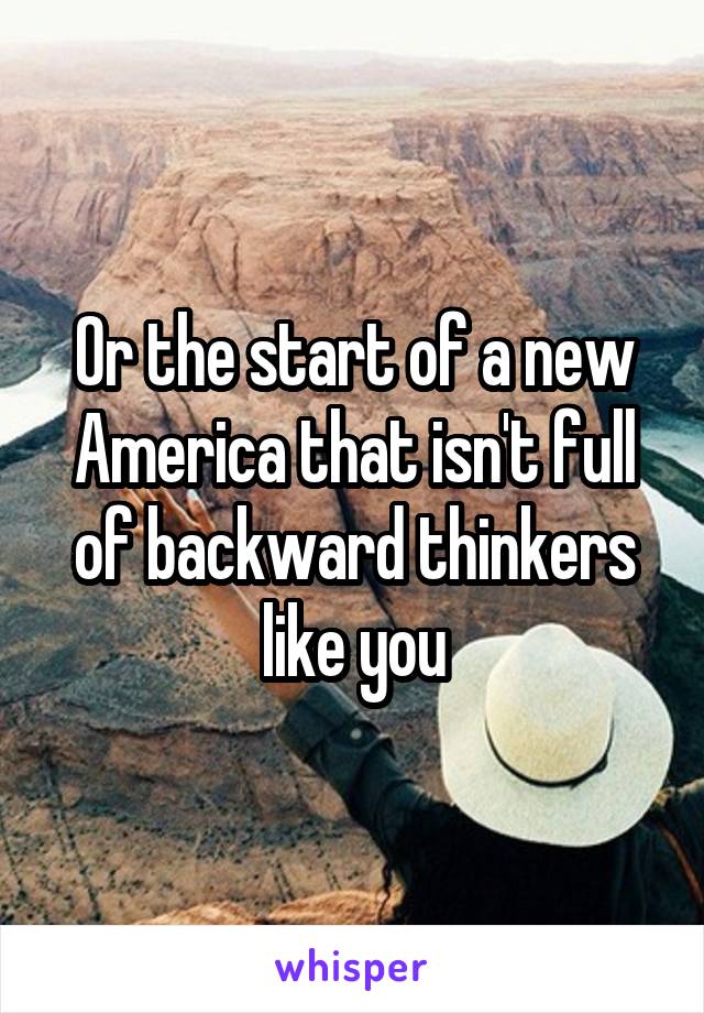 Or the start of a new America that isn't full of backward thinkers like you