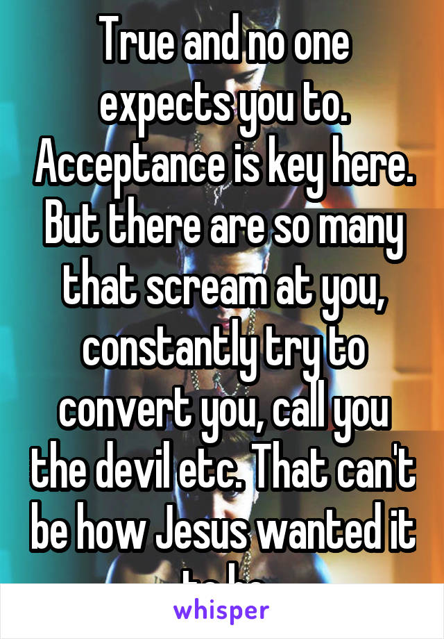 True and no one expects you to. Acceptance is key here.
But there are so many that scream at you, constantly try to convert you, call you the devil etc. That can't be how Jesus wanted it to be