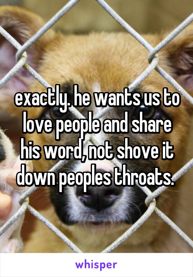 exactly. he wants us to love people and share his word, not shove it down peoples throats. 