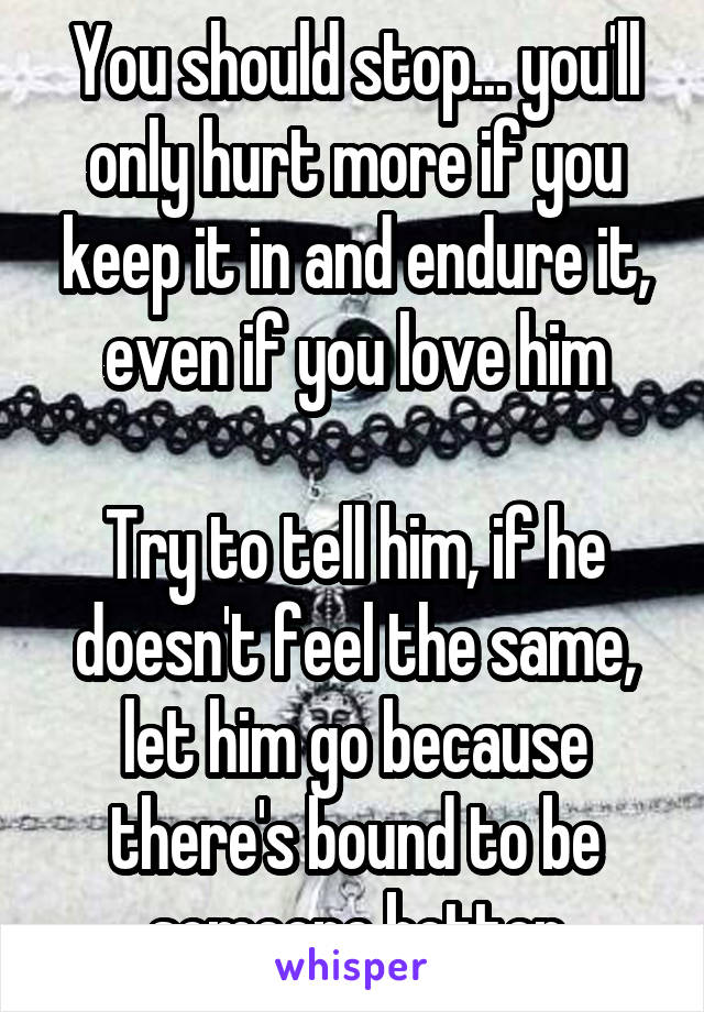 You should stop... you'll only hurt more if you keep it in and endure it, even if you love him

Try to tell him, if he doesn't feel the same, let him go because there's bound to be someone better