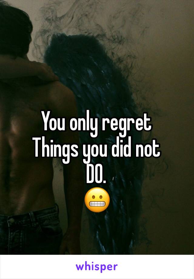 You only regret 
Things you did not 
DO.
😬