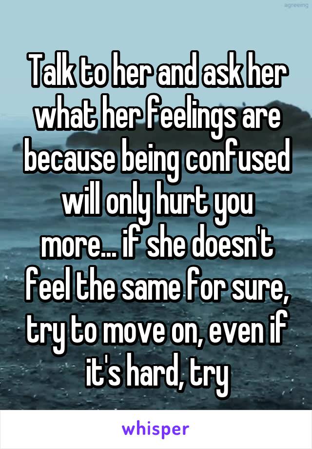 Talk to her and ask her what her feelings are because being confused will only hurt you more... if she doesn't feel the same for sure, try to move on, even if it's hard, try