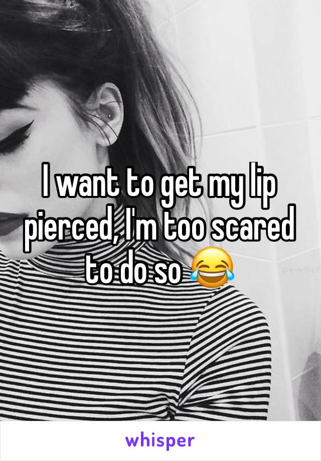 I want to get my lip pierced, I'm too scared to do so 😂