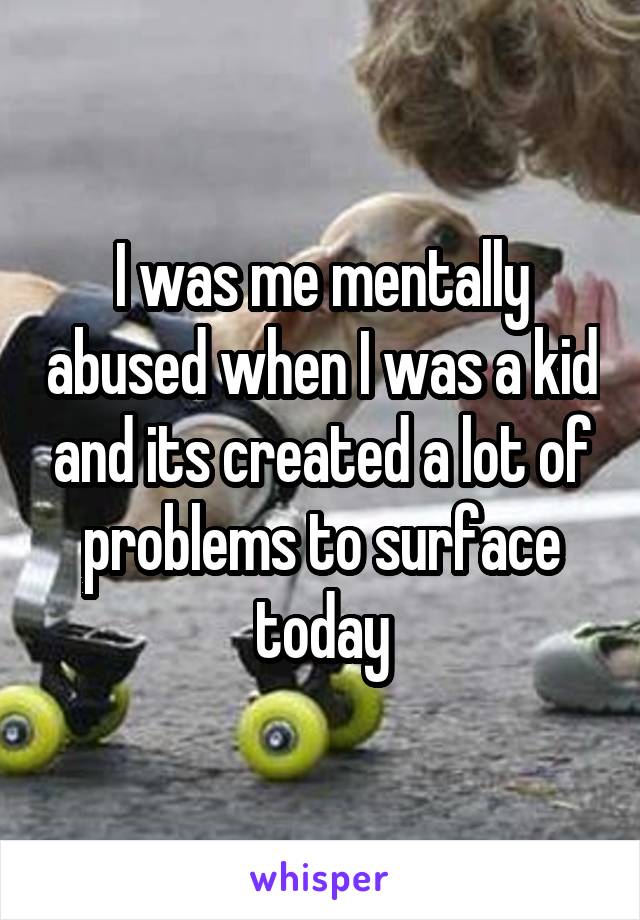 I was me mentally abused when I was a kid and its created a lot of problems to surface today