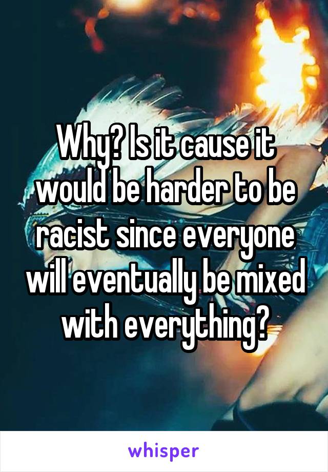 Why? Is it cause it would be harder to be racist since everyone will eventually be mixed with everything?