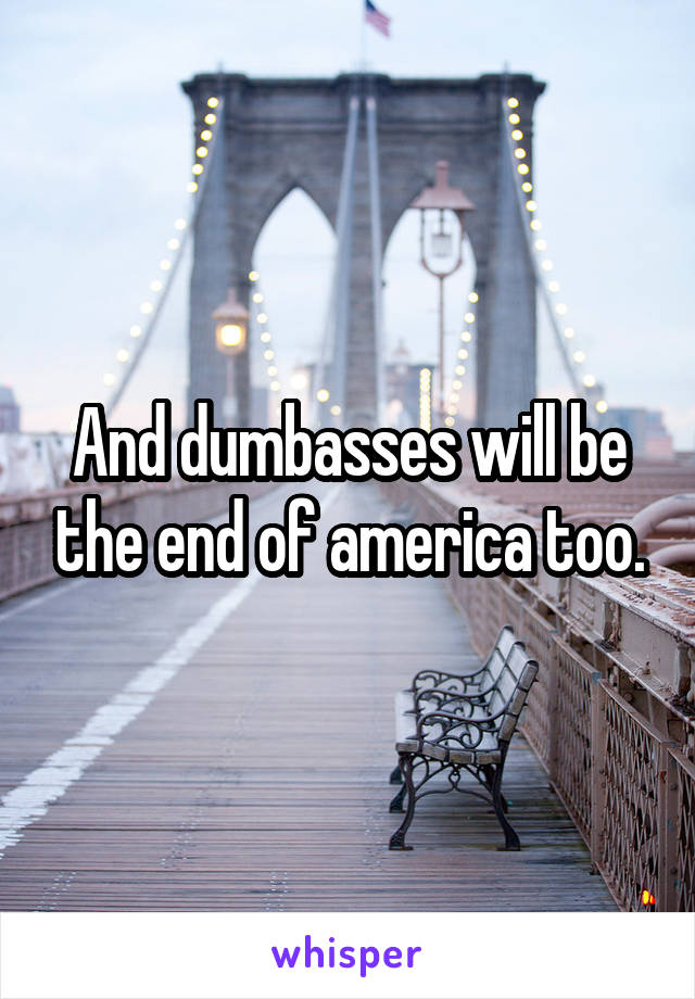 And dumbasses will be the end of america too.