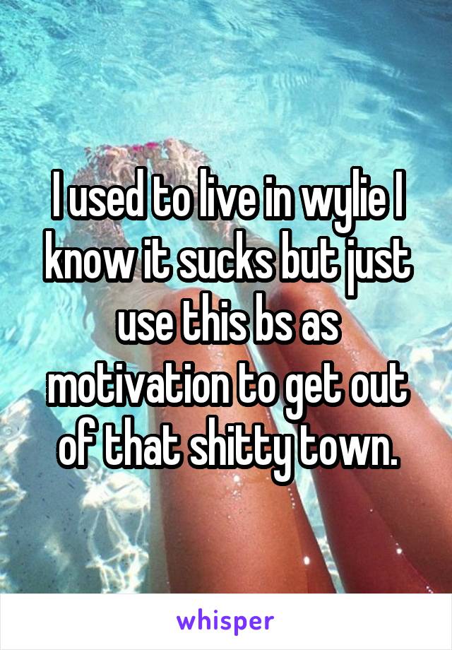 I used to live in wylie I know it sucks but just use this bs as motivation to get out of that shitty town.