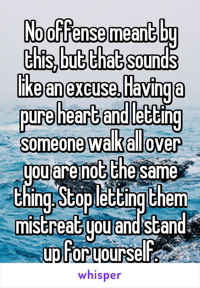 No offense meant by this, but that sounds like an excuse. Having a pure heart and letting someone walk all over you are not the same thing. Stop letting them mistreat you and stand up for yourself.