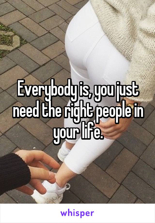 Everybody is, you just need the right people in your life.