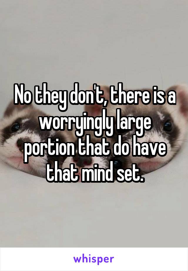 No they don't, there is a worryingly large portion that do have that mind set.