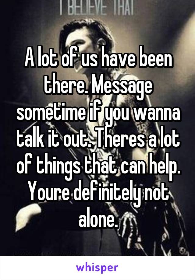 A lot of us have been there. Message sometime if you wanna talk it out. Theres a lot of things that can help. Youre definitely not alone.