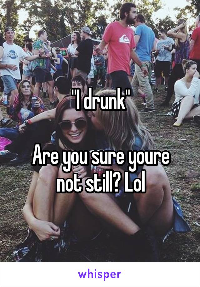 "I drunk"

Are you sure youre not still? Lol