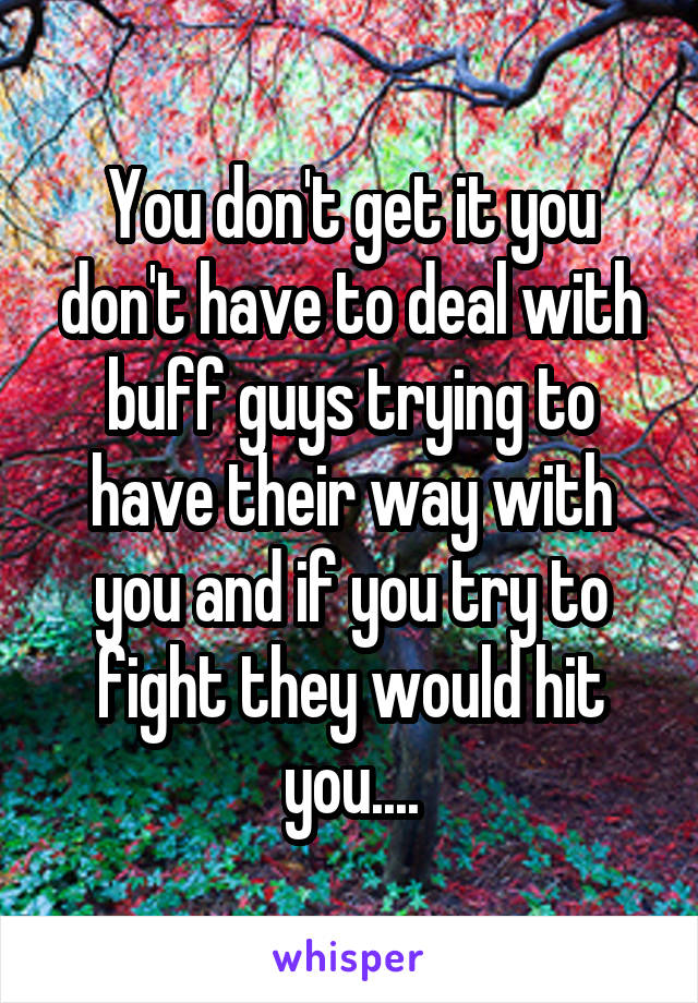 You don't get it you don't have to deal with buff guys trying to have their way with you and if you try to fight they would hit you....