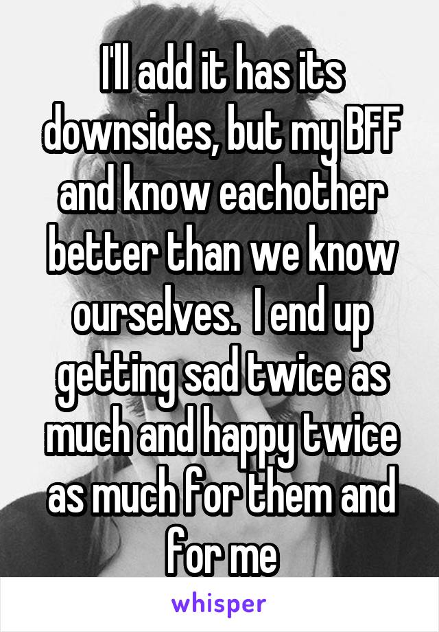 I'll add it has its downsides, but my BFF and know eachother better than we know ourselves.  I end up getting sad twice as much and happy twice as much for them and for me