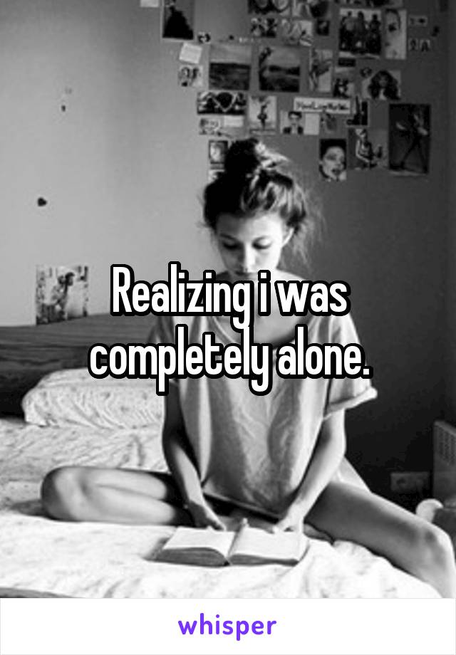 Realizing i was completely alone.