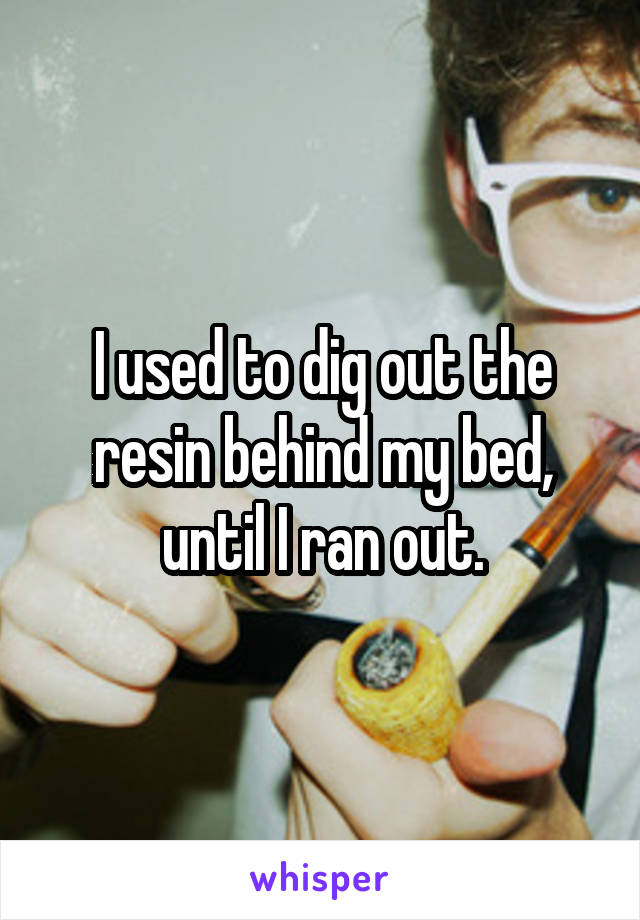 I used to dig out the resin behind my bed, until I ran out.