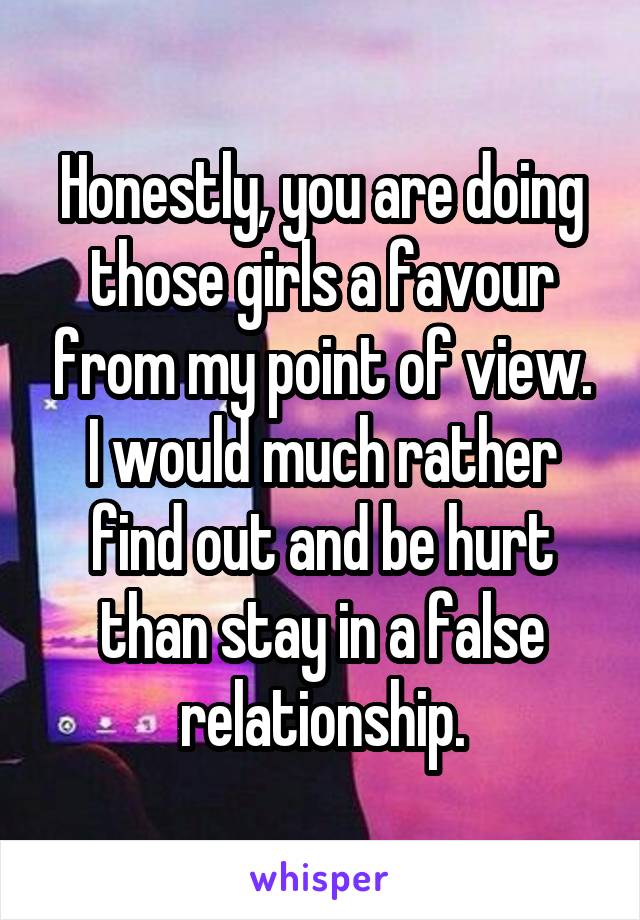 Honestly, you are doing those girls a favour from my point of view. I would much rather find out and be hurt than stay in a false relationship.