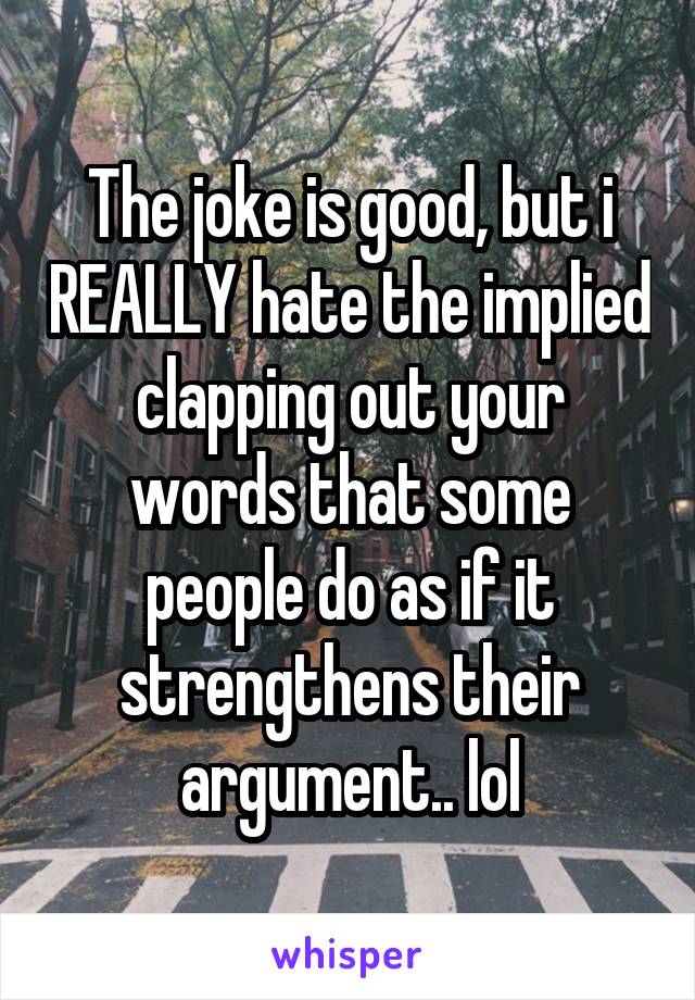 The joke is good, but i REALLY hate the implied clapping out your words that some people do as if it strengthens their argument.. lol