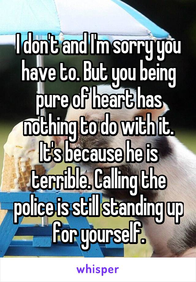 I don't and I'm sorry you have to. But you being pure of heart has nothing to do with it. It's because he is terrible. Calling the police is still standing up for yourself.