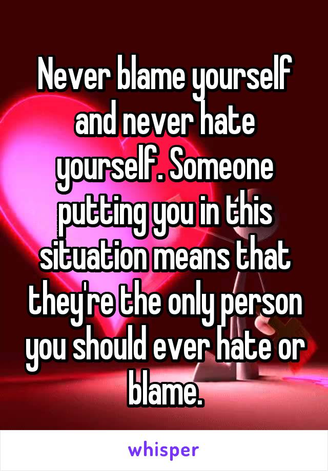 Never blame yourself and never hate yourself. Someone putting you in this situation means that they're the only person you should ever hate or blame.