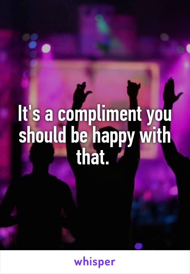 It's a compliment you should be happy with that. 