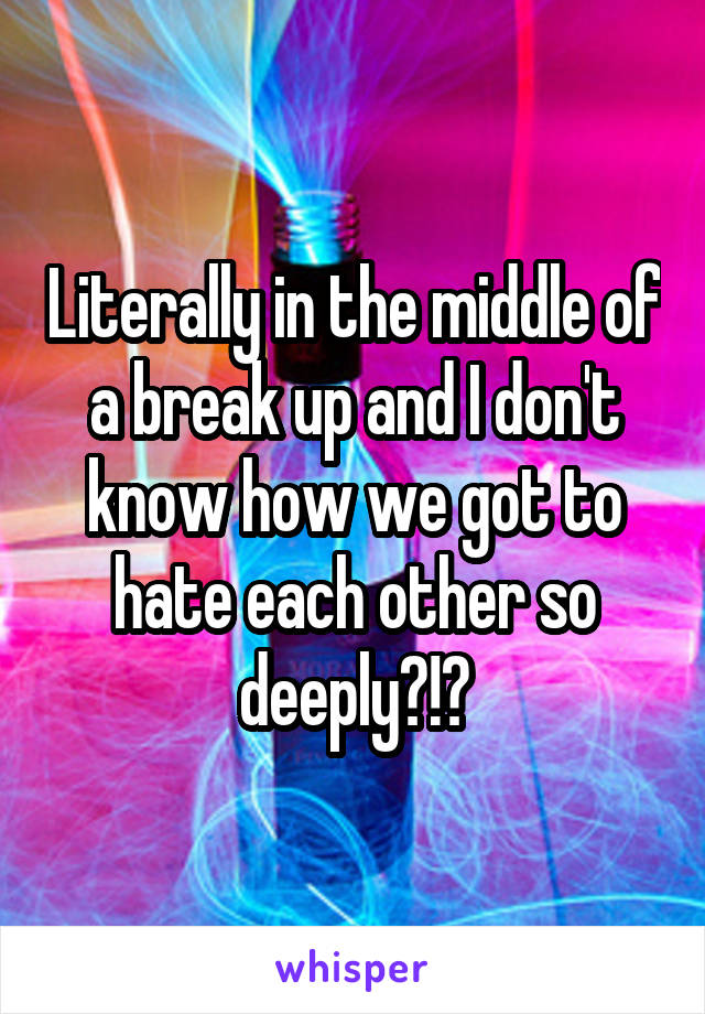 Literally in the middle of a break up and I don't know how we got to hate each other so deeply?!?