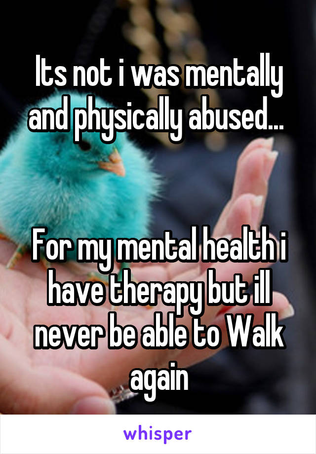 Its not i was mentally and physically abused... 


For my mental health i have therapy but ill never be able to Walk again