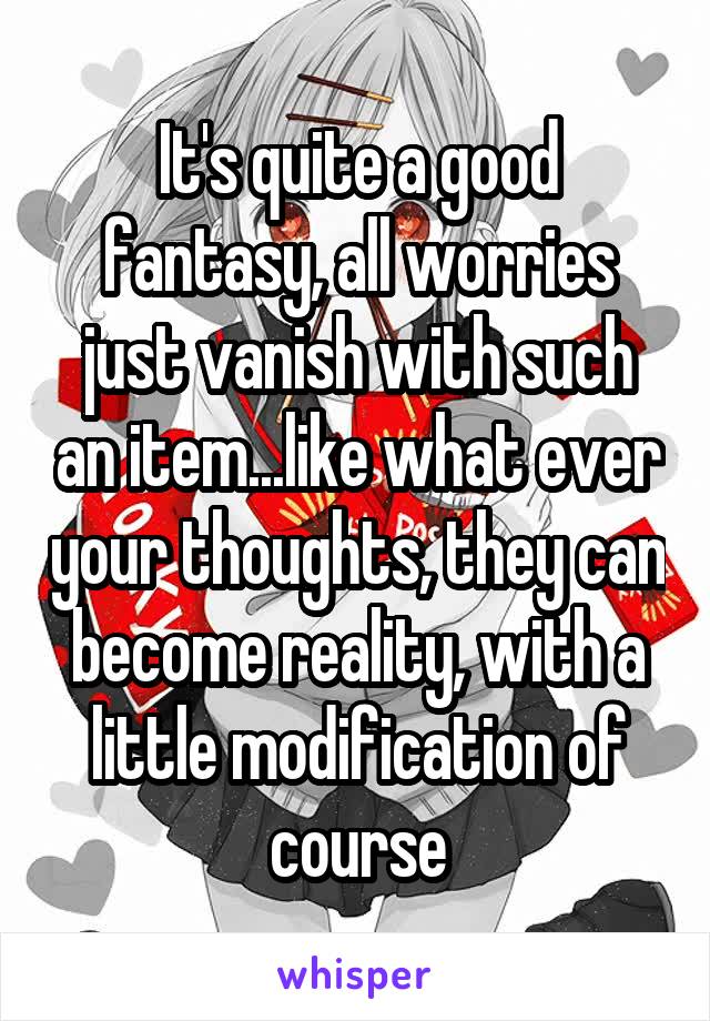 It's quite a good fantasy, all worries just vanish with such an item...like what ever your thoughts, they can become reality, with a little modification of course