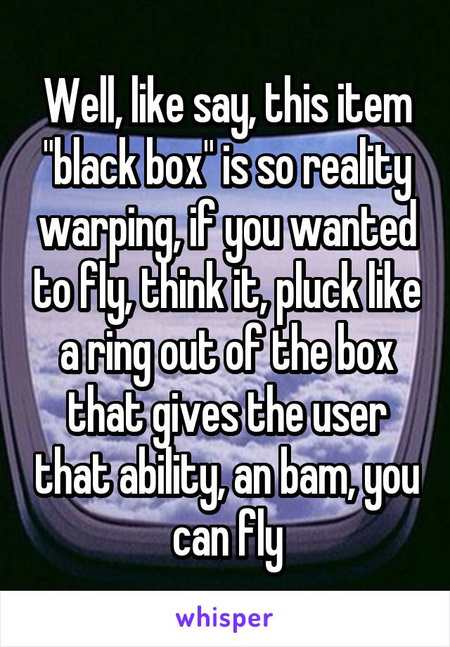 Well, like say, this item "black box" is so reality warping, if you wanted to fly, think it, pluck like a ring out of the box that gives the user that ability, an bam, you can fly