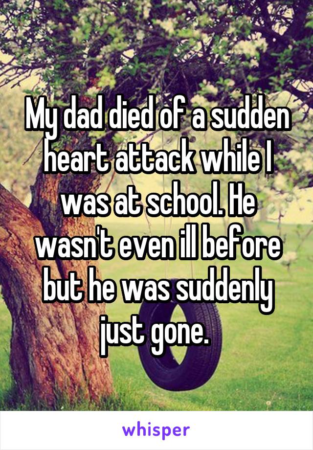 My dad died of a sudden heart attack while I was at school. He wasn't even ill before but he was suddenly just gone. 