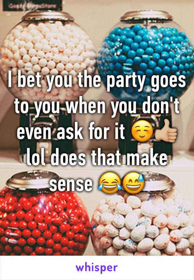 I bet you the party goes to you when you don't even ask for it ☺👍🏼 lol does that make sense 😂😅