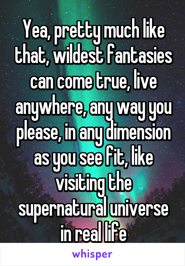 Yea, pretty much like that, wildest fantasies can come true, live anywhere, any way you please, in any dimension as you see fit, like visiting the supernatural universe in real life