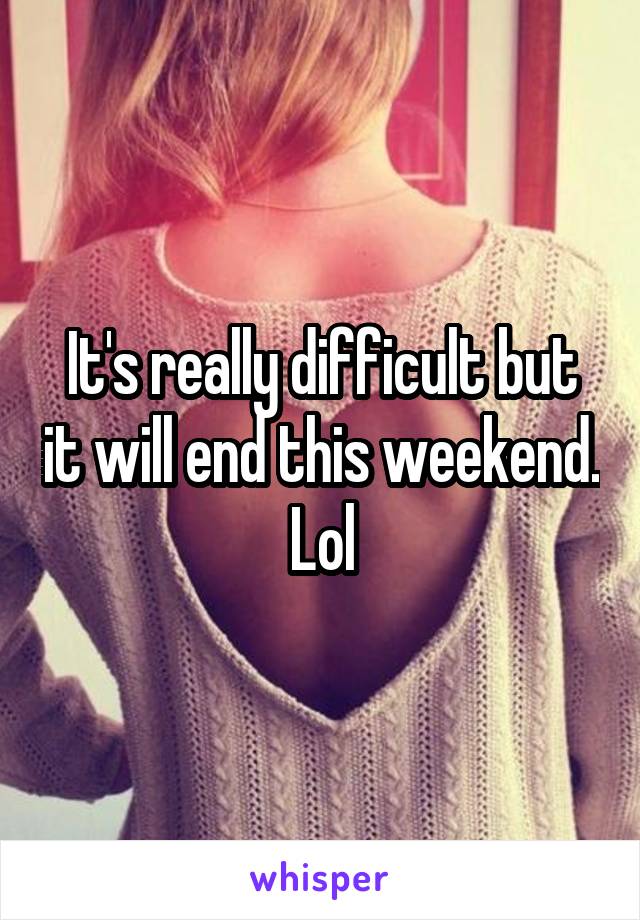 It's really difficult but it will end this weekend. Lol