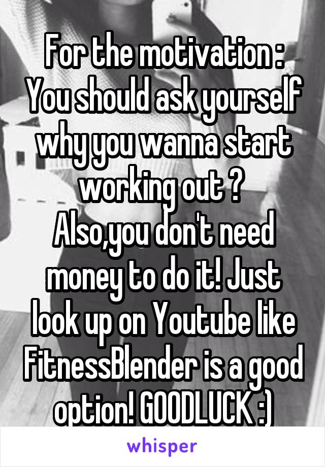 For the motivation : You should ask yourself why you wanna start working out ? 
Also,you don't need money to do it! Just look up on Youtube like FitnessBlender is a good option! GOODLUCK :)